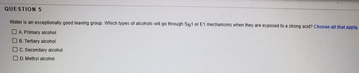 QUESTION5
Water is an exceptionally good leaving group. Which types of alcohols will go through SN1 or E1 mechanisms when they are exposed to a strong acid? Choose all that apply.
O A. Primary alcohol
U B. Tertiary alcohol
OC.Secondary alcohol
O D. Methyl alcohol
