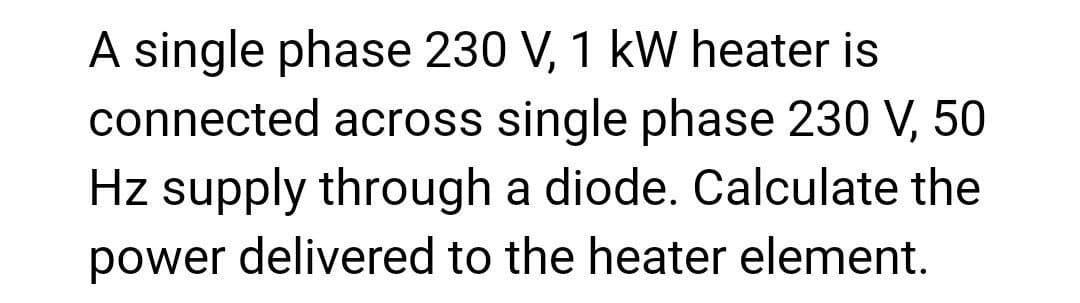 A single phase 230 V, 1 kW heater is
connected across single phase 230 V, 50
Hz supply through a diode. Calculate the
power delivered to the heater element.