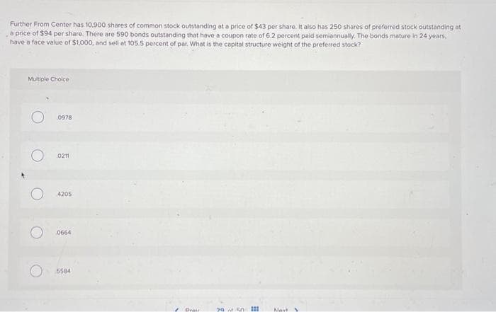 Further From Center has 10,900 shares of common stock outstanding at a price of $43 per share. It also has 250 shares of preferred stock outstanding at
a price of $94 per share. There are 590 bonds outstanding that have a coupon rate of 6.2 percent paid semiannually. The bonds mature in 24 years,
have a face value of $1,000, and sell at 105.5 percent of par. What is the capital structure weight of the preferred stock?
Multiple Choice
O
0978
0211
4205
0664
5584
Drau
29 n 1
Navt