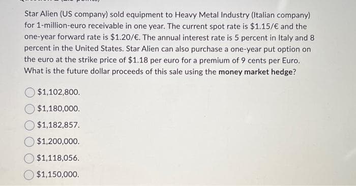 Star Alien (US company) sold equipment to Heavy Metal Industry (Italian company)
for 1-million-euro receivable in one year. The current spot rate is $1.15/€ and the
one-year forward rate is $1.20/€. The annual interest rate is 5 percent in Italy and 8
percent in the United States. Star Alien can also purchase a one-year put option on
the euro at the strike price of $1.18 per euro for a premium of 9 cents per Euro.
What is the future dollar proceeds of this sale using the money market hedge?
$1,102,800.
$1,180,000.
$1,182,857.
$1,200,000.
$1,118,056.
$1,150,000.