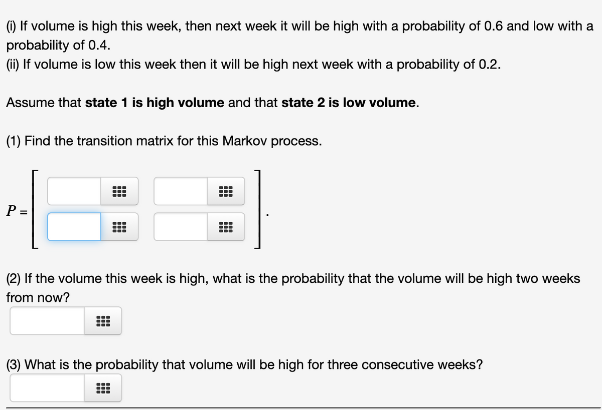 (i) If volume is high this week, then next week it will be high with a probability of 0.6 and low with a
probability of 0.4.
(ii) If volume is low this week then it will be high next week with a probability of 0.2.
Assume that state 1 is high volume and that state 2 is low volume.
(1) Find the transition matrix for this Markov process.
P=
(2) If the volume this week is high, what is the probability that the volume will be high two weeks
from now?
(3) What is the probability that volume will be high for three consecutive weeks?
