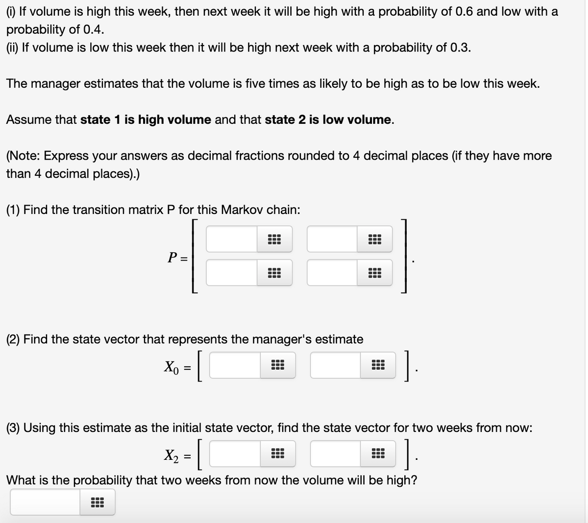 (1) If volume is high this week, then next week it will be high with a probability of 0.6 and low with a
probability of 0.4.
(ii) If volume is low this week then it will be high next week with a probability of 0.3.
The manager estimates that the volume is five times as likely to be high as to be low this week.
Assume that state 1 is high volume and that state 2 is low volume.
(Note: Express your answers as decimal fractions rounded to 4 decimal places (if they have more
than 4 decimal places).)
(1) Find the transition matrix P for this Markov chain:
P =
...
(2) Find the state vector that represents the manager's estimate
Xo = |
[
...
(3) Using this estimate as the initial state vector, find the state vector for two weeks from now:
X, =
What is the probability that two weeks from now the volume will be high?
