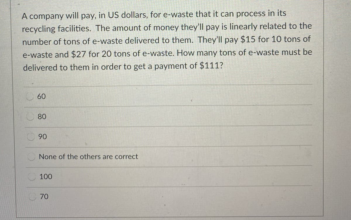 A company will pay, in US dollars, for e-waste that it can process in its
recycling facilities. The amount of money they'll pay is linearly related to the
number of tons of e-waste delivered to them. They'll pay $15 for 10 tons of
e-waste and $27 for 20 tons of e-waste. How many tons of e-waste must be
delivered to them in order to get a payment of $111?
O60
80
90
None of the others are correct
100
70
