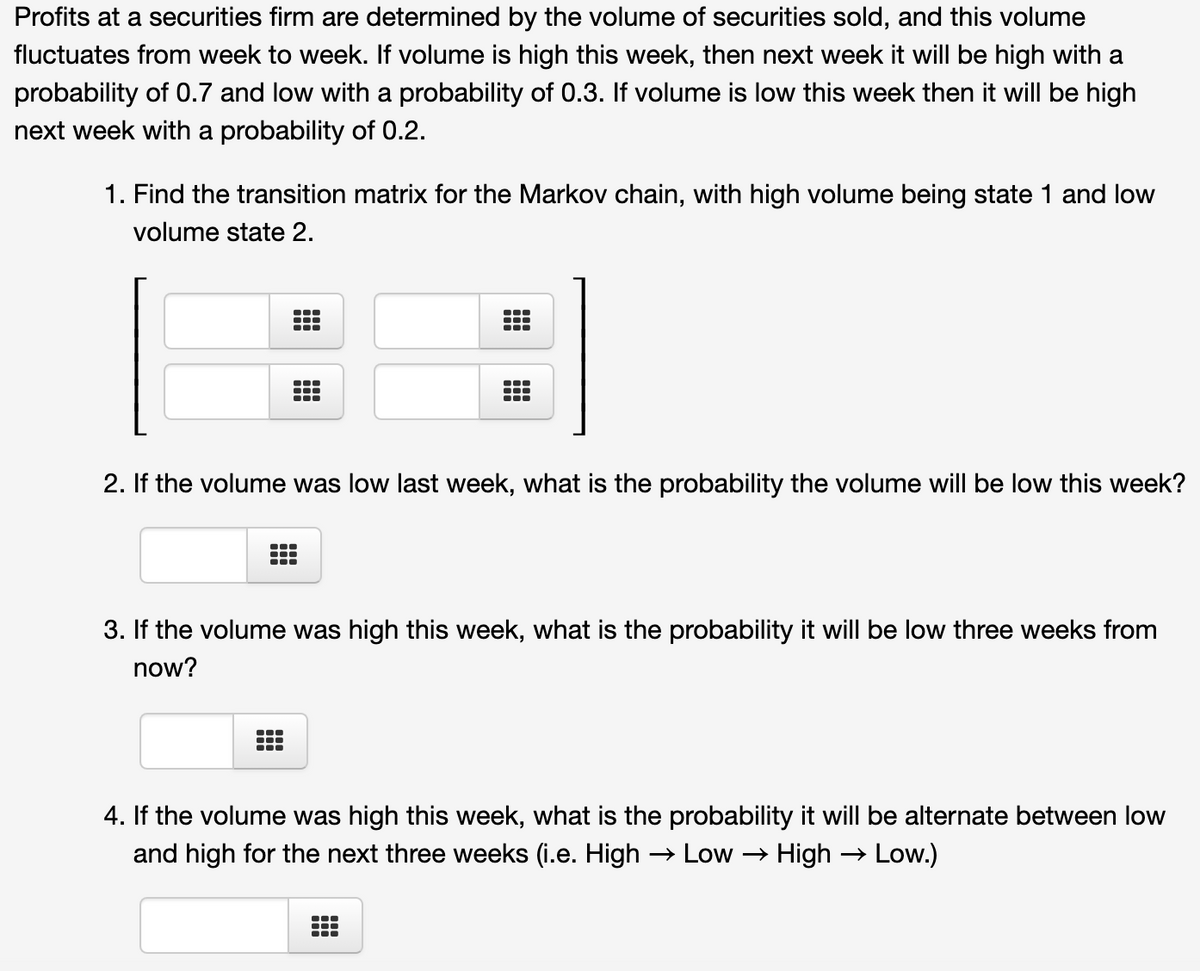 Profits at a securities firm are determined by the volume of securities sold, and this volume
fluctuates from week to week. If volume is high this week, then next week it will be high with a
probability of 0.7 and low with a probability of 0.3. If volume is low this week then it will be high
next week with a probability of 0.2.
1. Find the transition matrix for the Markov chain, with high volume being state 1 and low
volume state 2.
...
...
2. If the volume was low last week, what is the probability the volume will be low this week?
3. If the volume was high this week, what is the probability it will be low three weeks from
now?
4. If the volume was high this week, what is the probability it will be alternate between low
and high for the next three weeks (i.e. High → Low
→ High
Low.)
