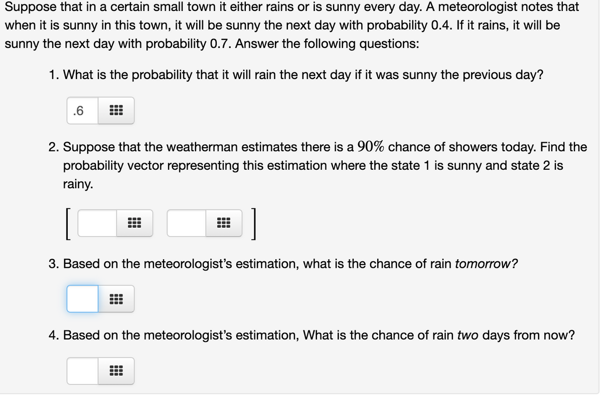 Suppose that in a certain small town it either rains or is sunny every day. A meteorologist notes that
when it is sunny in this town, it will be sunny the next day with probability 0.4. If it rains, it will be
sunny the next day with probability 0.7. Answer the following questions:
1. What is the probability that it will rain the next day if it was sunny the previous day?
.6
2. Suppose that the weatherman estimates there is a 90% chance of showers today. Find the
probability vector representing this estimation where the state 1 is sunny and state 2 is
rainy.
1
...
3. Based on the meteorologist's estimation, what is the chance of rain tomorrow?
4. Based on the meteorologist's estimation, What is the chance of rain two days from now?
...
