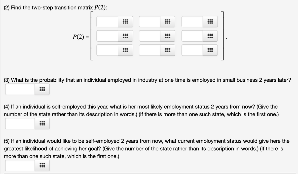 (2) Find the two-step transition matrix P(2):
P(2) =
%3D
...
What is the probability that an individual employed in industry at one time is employed in small business 2 years later?
(4) If an individual is self-employed this year, what is her most likely employment status 2 years from now? (Give the
number of the state rather than its description in words.) (If there is more than one such state, which is the first one.)
(5) If an individual would like to be self-employed 2 years from now, what current employment status would give here the
greatest likelihood of achieving her goal? (Give the number of the state rather than its description in words.) (If there is
more than one such state, which is the first one.)
