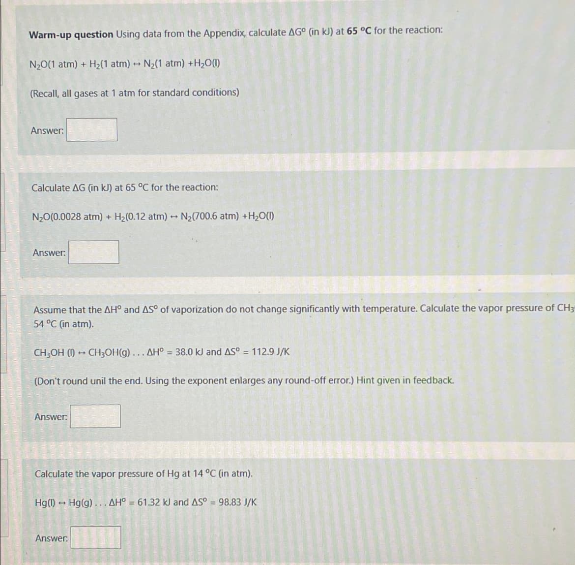 Warm-up question Using data from the Appendix, calculate AG° (in kJ) at 65 °C for the reaction:
N2O(1 atm)+ H2(1 atm) N2(1 atm) + H2O(l)
+
(Recall, all gases at 1 atm for standard conditions)
Answer:
Calculate AG (in kJ) at 65 °C for the reaction:
N2O(0.0028 atm) + H2(0.12 atm) → N₂(700.6 atm) + H2O(l)
Answer:
Assume that the AH° and AS° of vaporization do not change significantly with temperature. Calculate the vapor pressure of CH3
54 °C (in atm).
CH3OH (1)
-
CH3OH(g)... AH° = 38.0 kJ and AS° = 112.9 J/K
(Don't round unil the end. Using the exponent enlarges any round-off error.) Hint given in feedback.
Answer:
Calculate the vapor pressure of Hg at 14 °C (in atm).
Hg(1) Hg(g)... AH° = 61.32 kl and AS° = 98.83 J/K
Answer: