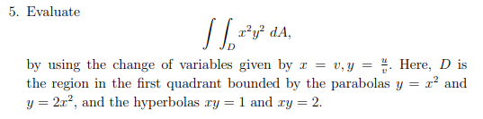 5. Evaluate
112²
x²y² dA,
by using the change of variables given by x = v₁y = . Here, Dis
the region in the first quadrant bounded by the parabolas = T² and
y = 2r², and the hyperbolas zy = 1 and xy = 2.