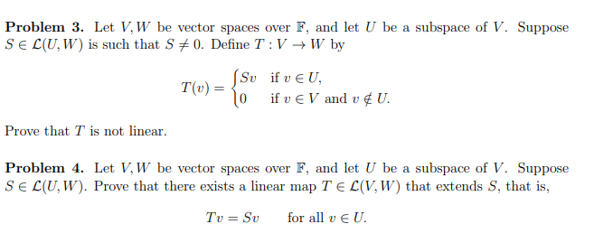 Problem 3. Let V, W be vector spaces over F, and let U be a subspace of V. Suppose
SE L(U, W) is such that S 0. Define T: V → W by
Prove that T is not linear.
T(v) =
JSv if v EU,
10 if v € V and v & U.
Problem 4. Let V, W be vector spaces over F, and let U be a subspace of V. Suppose
SE L(U, W). Prove that there exists a linear map TEL(V, W) that extends S, that is,
Tv = Sv for all v € U.