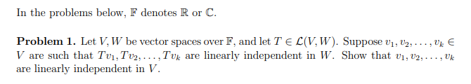 In the problems below, F denotes R or C.
Problem 1. Let V, W be vector spaces over F, and let TEL(V, W). Suppose V₁, V2, ..., Vk €
V are such that Tv₁, Tv₂,..., Tuk are linearly independent in W. Show that v₁, V2, ..., Uk
are linearly independent in V.