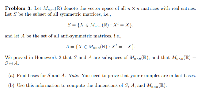 Problem 3. Let Maxn(R) denote the vector space of all n x n matrices with real entries.
Let S be the subset of all symmetric matrices, i.e.,
S = {X € Mnxn (R) : X¹ = X},
and let A be the set of all anti-symmetric matrices, i.e.,
A = {X € Mnxn (R) : X¹ = -X}.
We proved in Homework 2 that S and A are subspaces of Mnxn (R), and that Mnxn(R)
SO A.
=
(a) Find bases for S and A. Note: You need to prove that your examples are in fact bases.
(b) Use this information to compute the dimensions of S, A, and Mnxn (R).