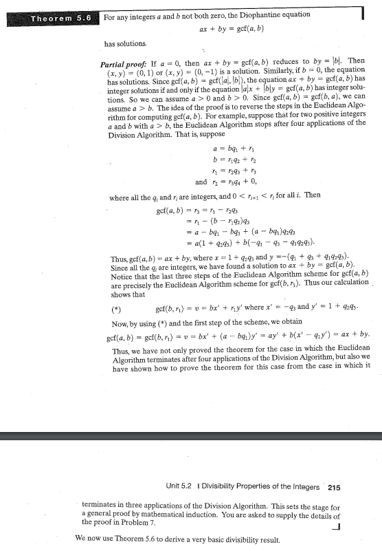 Theorem 5.6 For any integers a and b not both zero, the Diophantine equation
ax + by gcf(a, b)
=
has solutions.
Partial proof: If a = 0, then ax + by gcf(a, b) reduces to by= b). Then
(x, y) = (0, 1) or (x, y) = (0, -1) is a solution. Similarly, if b= 0, the equation
has solutions. Since gef(a, b) = gef(a, b), the equation ax + by = gef(a, b) has
integer solutions if and only if the equation lalx + [bly = gcf(a, b) has integer solu-
tions. So we can assume a > 0 and b>0. Since gef(a, b) = gef(b, a), we can
assume a > b. The idea of the proof is to reverse the steps in the Euclidean Algo-
rithm for computing gef(a, b). For example, suppose that for two positive integers
a and b with a >b, the Euclidean Algorithm stops after four applications of the
Division Algorithm. That is, suppose
bq₁ + ₁
b == 1192 + 1₂
r₂ = 1293 + 1₂
and ₂7394 +0,
where all the q, and r are integers, and 0 <+1 <r for all i. Then
gcf(a, b) = 13₁-1293
=41- (b-192)93
= a - bq₁bg + (a - bq₁)9293
= a(1 + 9293) + b(-9₁ 93 − 919293).
Thus, gef(a,b) = ax + by, where x = 1 +929, and y=-(9₁ +93 +919293).
Since all the q, are integers, we have found a solution to ax + by gcf(a, b).
Notice that the last three steps of the Euclidean Algorithm scheme for gcf(a, b)
are precisely the Euclidean Algorithm scheme for gcf(b, r). Thus our calculation
shows that
= 1 +9293.
gcf(b, r₁) = v= bx' + r₁y' where x' = -q, and y'
Now, by using (*) and the first step of the scheme, we obtain
gef(a, b) = gef(b, r₁) = v= bx' + (a - bq₁)y' = ay' + b(x' - q₁y')
= ax + by.
Thus, we have not only proved the theorem for the case in which the Euclidean
Algorithm terminates after four applications of the Division Algorithm, but also we
have shown how to prove the theorem for this case from the case in which it
Unit 5.2 1 Divisibility Properties of the Integers 215
terminates in three applications of the Division Algorithm. This sets the stage for
a general proof by mathematical induction. You are asked to supply the details of
the proof in Problem 7.
We now use Theorem 5.6 to derive a very basic divisibility result.