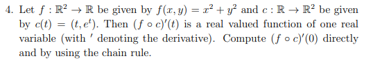 4. Let f: R² → R be given by f(x, y) = x² + y² and c: R → R² be given
by c(t) = (t, et). Then (f o c)'(t) is a real valued function of one real
variable (with denoting the derivative). Compute (foc)'(0) directly
and by using the chain rule.