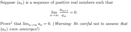 Suppose (an) is a sequence of positive real numbers such that
an+1
Prove that liman
(an) even converges!)
lim
n→∞0 an
= 0.
=
0. (Warning: Be careful not to assume that