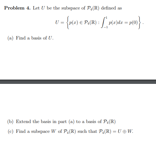 Problem 4. Let U be the subspace of P₁ (R) defined as
U
J = {p(2) € Pall
(a) Find a basis of U.
= P₁(R) : [₁ p(x)dx =
p(x)dx = p(0)
x = p(0)}.
(b) Extend the basis in part (a) to a basis of P₁(R)
(c) Find a subspace W of P₁ (R) such that P₁ (R) = U + W.