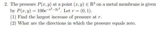 2. The pressure P(x, y) at a point (x, y) = R² on a metal membrane is given
by P(x, y) = 100e-x²-2y². Let r = (0, 1).
(1) Find the largest increase of pressure at r.
(2) What are the directions in which the pressure equals zero.