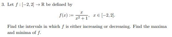 3. Let f: [-2, 2] → R be defined by
I
f(x):= ²+1' *€ [−2,2].
Find the intervals in which f is either increasing or decreasing. Find the maxima
and minima of f.