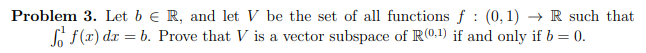 **Problem 3.** Let \( b \in \mathbb{R} \), and let \( V \) be the set of all functions \( f : (0,1) \to \mathbb{R} \) such that \(\int_{0}^{1} f(x) \, dx = b\). Prove that \( V \) is a vector subspace of \( \mathbb{R}^{(0,1)} \) if and only if \( b=0 \).