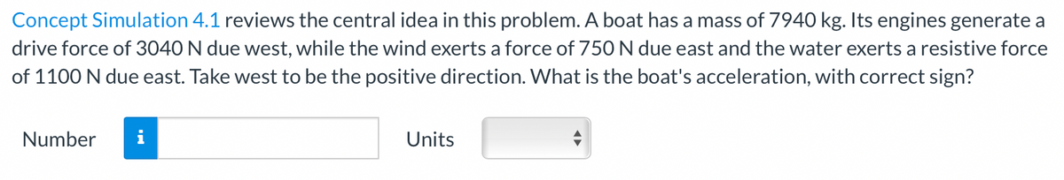 Concept Simulation 4.1 reviews the central idea in this problem. A boat has a mass of 7940 kg. Its engines generate a
drive force of 3040 N due west, while the wind exerts a force of 750 N due east and the water exerts a resistive force
of 1100 N due east. Take west to be the positive direction. What is the boat's acceleration, with correct sign?
Number
Units