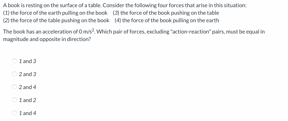 A book is resting on the surface of a table. Consider the following four forces that arise in this situation:
(3) the force of the book pushing on the table
(1)
the force of the earth pulling on the book
(2) the force of the table pushing on the book (4) the force of the book pulling on the earth
The book has an acceleration of 0 m/s². Which pair of forces, excluding "action-reaction" pairs, must be equal in
magnitude and opposite in direction?
1 and 3
2 and 3
2 and 4
1 and 2
1 and 4