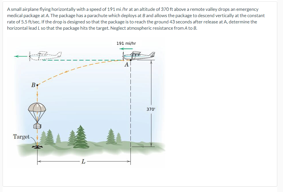 A small airplane flying horizontally with a speed of 191 mi/hr at an altitude of 370 ft above a remote valley drops an emergency
medical package at A. The package has a parachute which deploys at B and allows the package to descend vertically at the constant
rate of 5.5 ft/sec. If the drop is designed so that the package is to reach the ground 43 seconds after release at A, determine the
horizontal lead L so that the package hits the target. Neglect atmospheric resistance from A to B.
B
Target-
191 mi/hr
370'