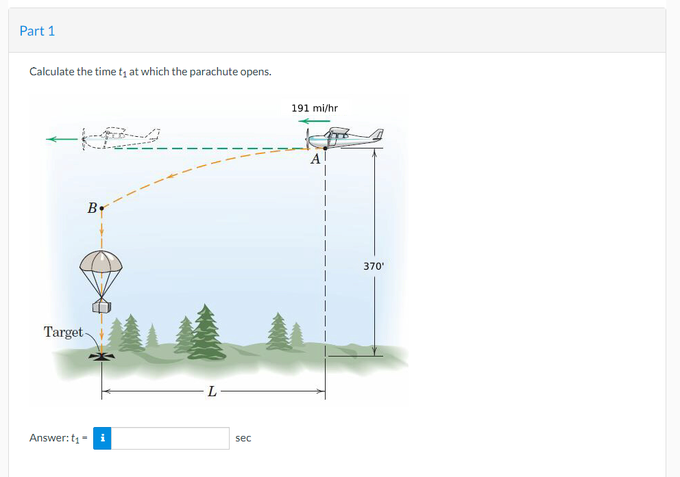 Part 1
Calculate the time t₁ at which the parachute opens.
B
Target-
Answer: t₁ = i
sec
191 mi/hr
A
370'