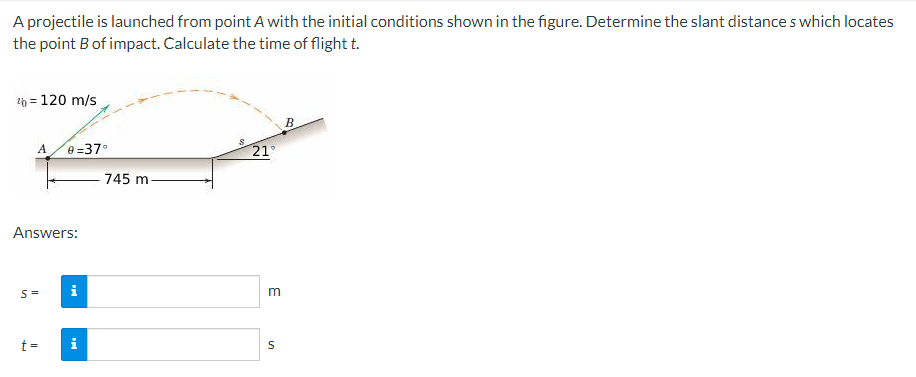 A projectile is launched from point A with the initial conditions shown in the figure. Determine the slant distances which locates
the point B of impact. Calculate the time of flight t.
4b = 120 m/s
A 0=37°
Answers:
S =
t =
i
i
745 m.
21°
3
S
B