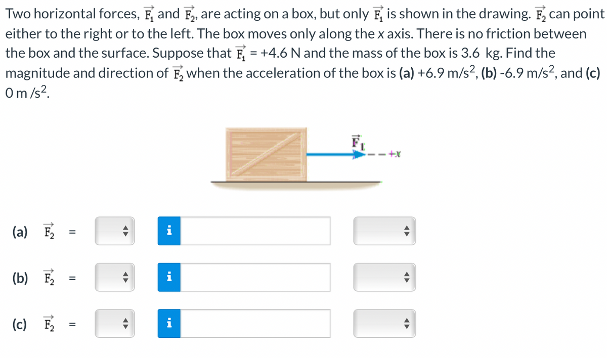 Two horizontal forces, and F₂, are acting on a box, but only F is shown in the drawing. F₂ can point
either to the right or to the left. The box moves only along the x axis. There is no friction between
the box and the surface. Suppose that = +4.6 N and the mass of the box is 3.6 kg. Find the
magnitude and direction of F₂ when the acceleration of the box is (a) +6.9 m/s², (b) -6.9 m/s², and (c)
0 m/s².
(a) F₂
(b) F₂
(c) F₂
=
=
=
MI
IN
F₁
+X
◄►