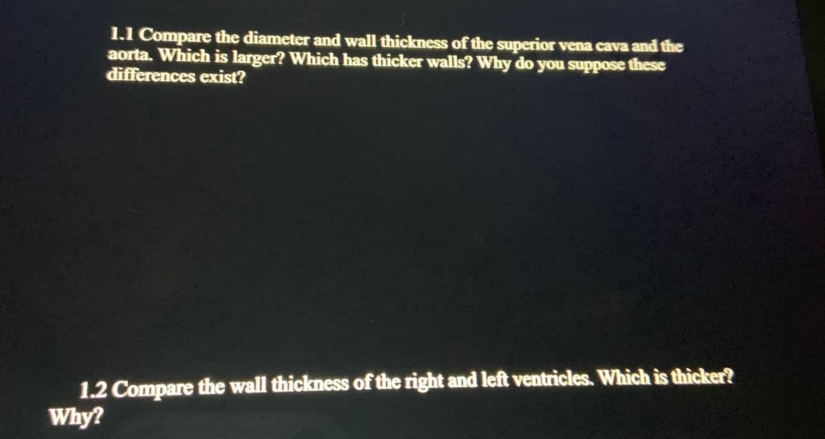 1.1 Compare the diameter and wall thickness of the superior vena cava and the
aorta. Which is larger? Which has thicker walls? Why do you suppose these
differences exist?
1.2 Compare the wall thickness of the right and left ventricles. Which is thicker?
Why?
