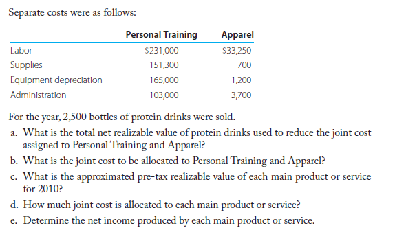 Separate costs were as follows:
Personal Training
Apparel
Labor
$231,000
$33,250
Supplies
151,300
700
Equipment depreciation
165,000
1,200
Administration
103,000
3,700
For the year, 2,500 bottles of protein drinks were sold.
a. What is the total net realizable value of protein drinks used to reduce the joint cost
assigned to Personal Training and Apparel?
b. What is the joint cost to be allocated to Personal Training and Apparel?
c. What is the approximated pre-tax realizable value of each main product or service
for 2010?
d. How much joint cost is allocated to each main product or service?
e. Determine the net income produced by each main product or service.
