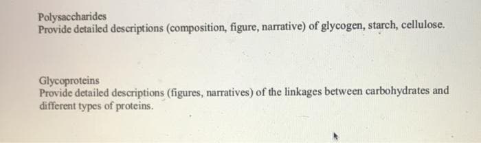 Polysaccharides
Provide detailed descriptions (composition, figure, narrative) of glycogen, starch, cellulose.
Glycoproteins
Provide detailed descriptions (figures, narratives) of the linkages between carbohydrates and
different types of proteins.
