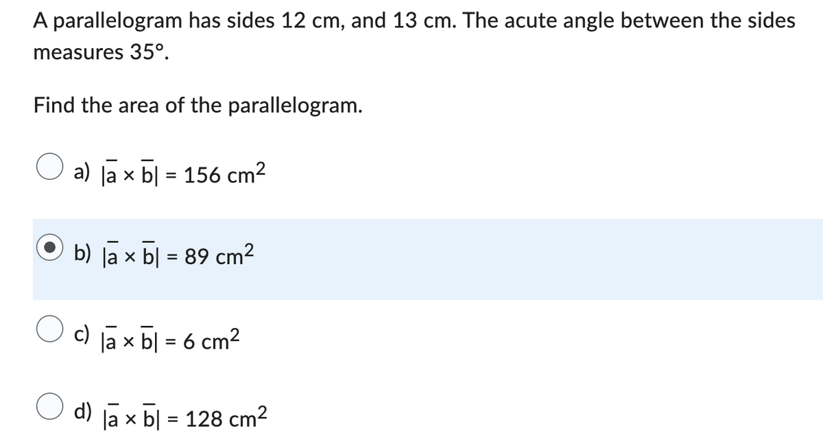 A parallelogram has sides 12 cm, and 13 cm. The acute angle between the sides
measures 35º.
Find the area of the parallelogram.
a) lax b|= 156 cm²
b) la × b = 89 cm²
c) lax b = 6 cm²
d) lax b = 128 cm²