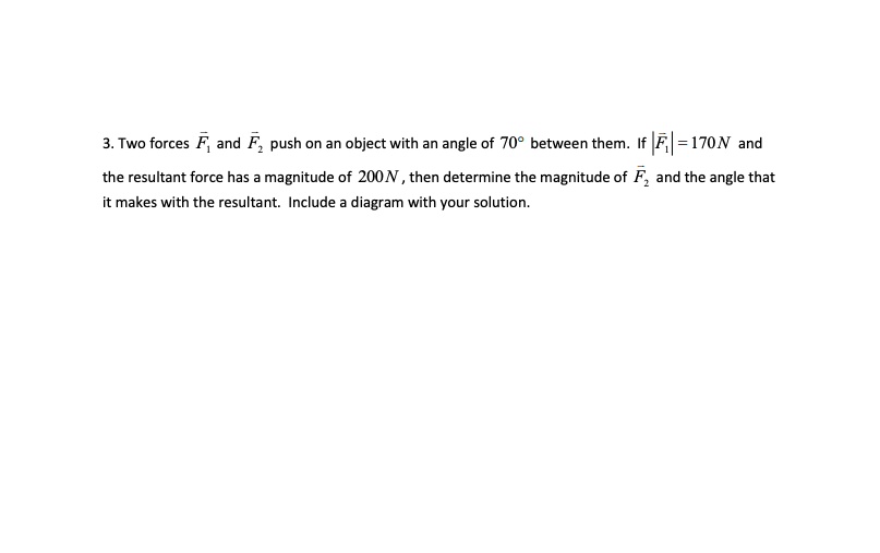 3. Two forces F, and F₂ push on an object with an angle of 70° between them. If |F=170N and
the resultant force has a magnitude of 200N, then determine the magnitude of F, and the angle that
it makes with the resultant. Include a diagram with your solution.