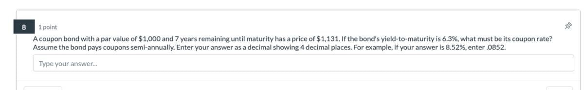 8
1 point
A coupon bond with a par value of $1,000 and 7 years remaining until maturity has a price of $1,131. If the bond's yield-to-maturity is 6.3%, what must be its coupon rate?
Assume the bond pays coupons semi-annually. Enter your answer as a decimal showing 4 decimal places. For example, if your answer is 8.52%, enter .0852.
Type your answer...