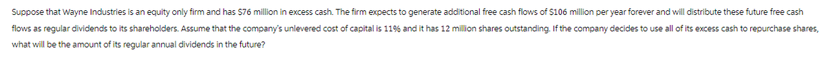 Suppose that Wayne Industries is an equity only firm and has $76 million in excess cash. The firm expects to generate additional free cash flows of $106 million per year forever and will distribute these future free cash
flows as regular dividends to its shareholders. Assume that the company's unlevered cost of capital is 11% and it has 12 million shares outstanding. If the company decides to use all of its excess cash to repurchase shares,
what will be the amount of its regular annual dividends in the future?