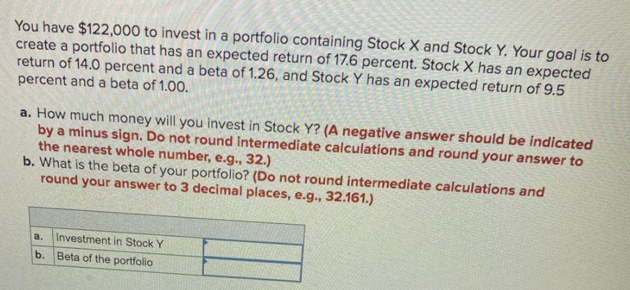 You have $122,000 to invest in a portfolio containing Stock X and Stock Y. Your goal is to
create a portfolio that has an expected return of 17.6 percent. Stock X has an expected
return of 14.0 percent and a beta of 1.26, and Stock Y has an expected return of 9.5
percent and a beta of 1.00.
a. How much money will you invest in Stock Y? (A negative answer should be indicated
by a minus sign. Do not round Intermediate calculations and round your answer to
the nearest whole number, e.g., 32.)
b. What is the beta of your portfolio? (Do not round intermediate calculations and
round your answer to 3 decimal places, e.g., 32.161.)
a.
Investment in Stock Y
b. Beta of the portfolio
