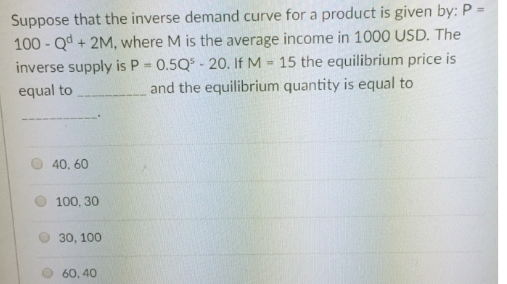 Suppose that the inverse demand curve for a product is given by: P =
100 Qd+ 2M, where M is the average income in 1000 USD. The
inverse supply is P = 0.5Q$ - 20. If M = 15 the equilibrium price is
%3D
%3D
equal to
and the equilibrium quantity is equal to
40, 60
100, 30
30, 100
60, 40
