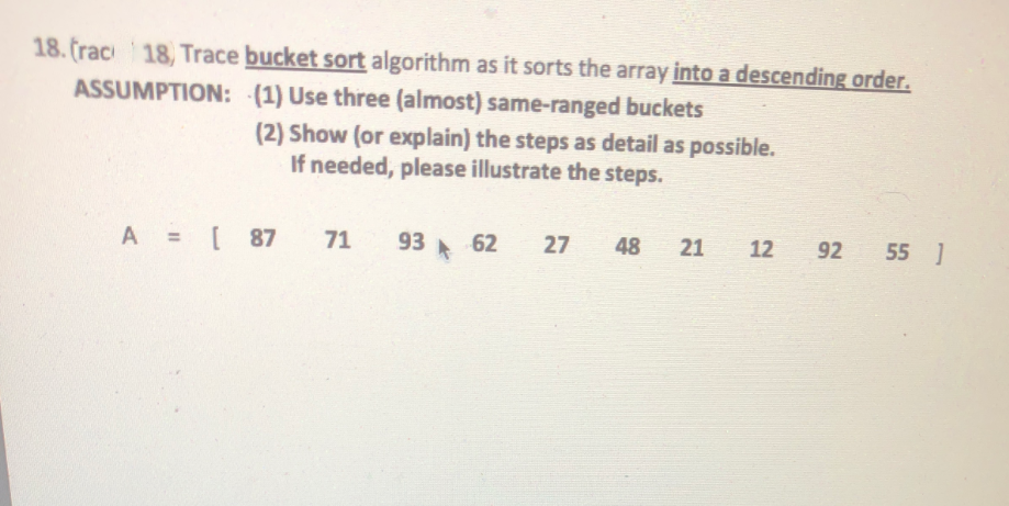 18. (rac 18, Trace bucket sort algorithm as it sorts the array into a descending order.
ASSUMPTION: (1) Use three (almost) same-ranged buckets
(2) Show (or explain) the steps as detail as possible.
If needed, please illustrate the steps.
A = [ 87
71
93 62
27
48
21
12
92
55 ]
