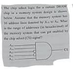 The chip sclect koeic for a certain DRAM
chip in a memory system design is shown
belew. Assume that dhe memory system has
16 address lines denoted by As o A. What
is the range of addresses (in hesaderimal) of
the memory system that can pet erahled by
the chip select (CS) signal?
A
Au
CS
A
