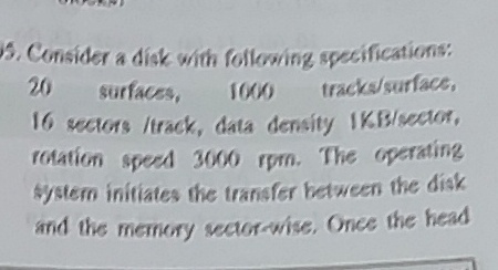 5.Consider a disk with following specifications
20
surfaces,
tracks/surface,
1000
16 sectors /track, data density IKB/sector,
rotation speed 3000 rpm. The operating
system initiates the transfer between the disk
and the memory sector-wise, Once the head
