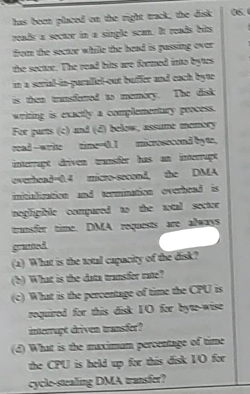 has been placed on the right trat the disk
eads a sectr in a single scm eads bits
Som the secar while the hend is gassing over
06.
the sectr. The read bits are formed into bes
na scrial-in-parale-out butiier and each byte
shen trred o memory.
The disk
wating is exacey a complementary geocess.
For pars () snd belo, 2NsUme memory
ead-write me-l esunibye
cresecond byec
ntepe diveen tser has an inteerupe
everhead-14 micre-second the
DMA
mitizscion nd erminC.om verbesdis
ष 22 टोरट
tanfer time. DMA ests are always
(2 hat is the ocal capacity ofthe disk?
Whatis the datz ansfer ate?
What is the gercentage of ime the CPU is
required for this disk 10 for bye-wise
nterrant driven rasier?
(What is the macimam percentage of time
the CPU is held up for this disk 1O for
cycle-stealing DMA sfer?
