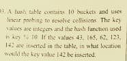 3. A hash table contains 10 buckets and uses
lincar probing to resolve collisions. The key
values are integers and the hash function used
is key % 10. If the values 43, 165, 62, 123,
142 are inserted in the table, in what location
would the key value 142 be inseted.
