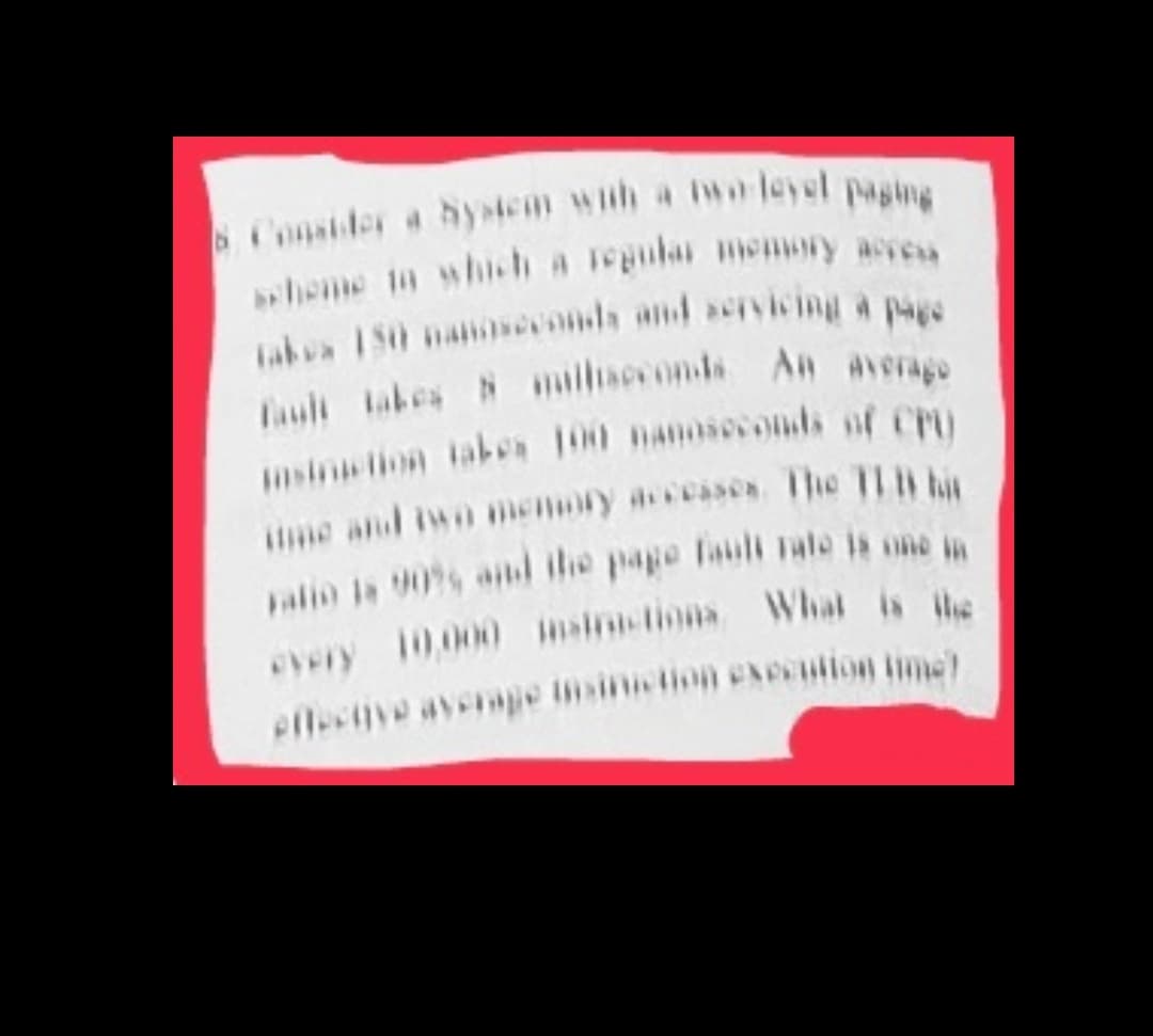 Consider a hystem wah a wo leyel paging
Labva 150 nanosvonds and aervicing a pas
Lauli tabes N mallsceonds An average
msin tion tabe 100 nanoseonts of CPU
iime and iwo menory acesses Ihe 11 n ht
every 10,000 msinctions Whal is he
eflective averape tmsintion exeention time
