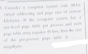 Conslder a umpute ytem with 40 bi
vial addiescg and pepe eie of sizteen
kilobytes H th mputer system has a
ne level pape teble per prces nd ech
Peable enty piree 48 bite, then the size
of the perpoce
megabyles
s pepe tabile Is
