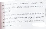 and!
sang of head between ditfereat platters is
ne igble
The total power consumption in milliwats to
sat sty all of the above disk requests using the
Shtesi Seek Time First disk schedulng
algithans is
