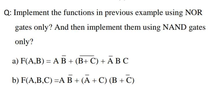 Q: Implement the functions in previous example using NOR
gates only? And then implement them using NAND gates
only?
а) F(A,B) 3 А В + (В+ С) + АВС
%3D
b) F(A,B,C) —A В + (А +С)(В + С)
