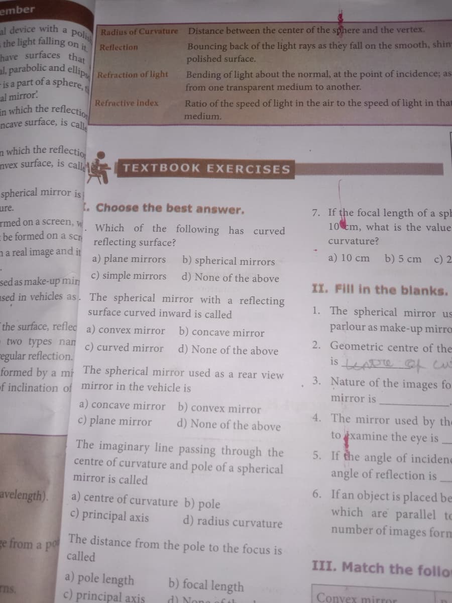 in which the reflectio
- is a part of a sphere,
ncave surface, is calle
ember
al device with
the light falling
have surfaces that
al, parabolic and ellip Refraction of light
Distance between the center of the sphere and the vertex.
a
Radius of Curvature
polis
it
Bouncing back of the light rays as they fall on the smooth, shin
polished surface.
on
Reflection
Bending of light about the normal, at the point of incidence; as
from one transparent medium to another.
al mirror
Ratio of the speed of light in the air to the speed of light in that
Refractive index
medium.
n which the reflectio
nvex surface, is call
TEXTBOOK EXERCISES
spherical mirror isi
ure.
7. If the focal length of a spE
10 cm, what is the value
t. Choose the best answer.
rmed on a screen, w
- be formed on a scr
Which of the following has curved
reflecting surface?
curvature?
na real image and it
a) 10 cm
b) 5 cm c) 2.
a) plane mirrors
b) spherical mirrors
c) simple mirrors
d) None of the above
sed as make-up min
sed in vehicles as. The spherical mirror with a reflecting
II. Fill in the blanks.
1. The spherical mirror us
parlour as make-up mirro
surface curved inward is called
the surface, reflec a) convex mirror
two types nan c) curved mirror
b) concave mirror
2. Geometric centre of the
d) None of the above
regular reflection.
formed by a mi The spherical mirror used as a rear view
of inclination of mirror in the vehicle is
is LADTO c
3. Nature of the images for
mirror is
a) concave mirror b) convex mirror
4. The mirror used by the
c) plane mirror
d) None of the above
xamine
5. If the angle of incidenc
angle of reflection is
to
the
eye
is
The imaginary line passing through the
centre of curvature and pole of a spherical
mirror is called
6. If an object is placed be
which are parallel to
number of images form
avelength).
a) centre of curvature b) pole
c) principal axis
d) radius curvature
ge from a po
The distance from the pole to the focus is
called
III. Match the follor
a) pole length
c) principal axis
b) focal length
ns.
Convex mirror
d) Nono off th
