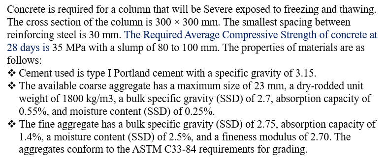 Concrete is required for a column that will be Severe exposed to freezing and thawing.
The cross section of the column is 300 × 300 mm. The smallest spacing between
reinforcing steel is 30 mm. The Required Average Compressive Strength of concrete at
28 days is 35 MPa with a slump of 80 to 100 mm. The properties of materials are as
follows:
❖ Cement used is type I Portland cement with a specific gravity of 3.15.
◆ The available coarse aggregate has a maximum size of 23 mm, a dry-rodded unit
weight of 1800 kg/m3, a bulk specific gravity (SSD) of 2.7, absorption capacity of
0.55%, and moisture content (SSD) of 0.25%.
The fine aggregate has a bulk specific gravity (SSD) of 2.75, absorption capacity of
1.4%, a moisture content (SSD) of 2.5%, and a fineness modulus of 2.70. The
aggregates conform to the ASTM C33-84 requirements for grading.