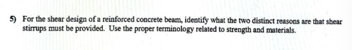 5) For the shear design of a reinforced concrete beam, identify what the two distinct reasons are that shear
stirrups must be provided. Use the proper terminology related to strength and materials.
