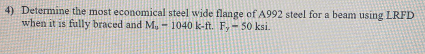 4) Determine the most economical steel wide flange of A992 steel for a beam using LRFD
when it is fully braced and M, = 1040 k-ft. Fy= 50 ksi.
%3D
